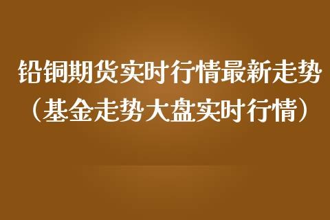 铅铜期货实时行情最新走势（基金走势大盘实时行情）_https://www.lansai.wang_期货行情_第1张