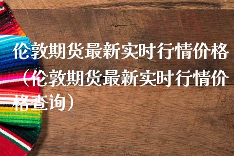 伦敦期货最新实时行情价格（伦敦期货最新实时行情价格查询）_https://www.lansai.wang_期货行情_第1张