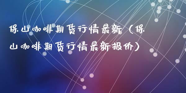 保山咖啡期货行情最新（保山咖啡期货行情最新报价）_https://www.lansai.wang_期货资讯_第1张