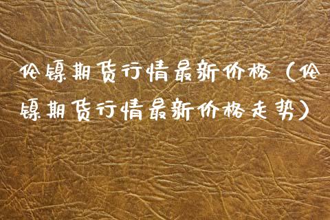 伦镍期货行情最新价格（伦镍期货行情最新价格走势）_https://www.lansai.wang_期货行情_第1张