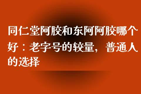 同仁堂阿胶和东阿阿胶哪个好：老字号的较量，普通人的选择_https://www.lansai.wang_期货品种_第1张