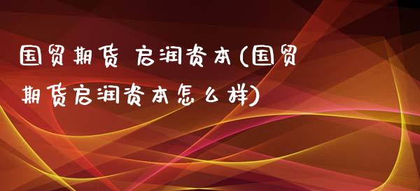 国贸期货 启润资本(国贸期货启润资本怎么样)_https://www.lansai.wang_期货资讯_第1张