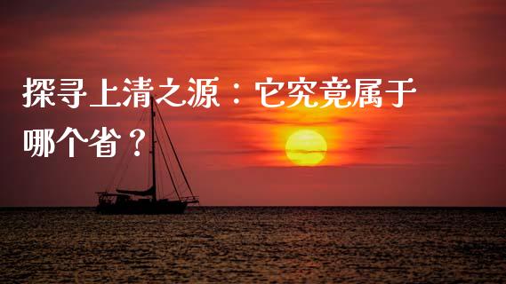 探寻上清之源：它究竟属于哪个省？_https://www.lansai.wang_基金理财_第1张