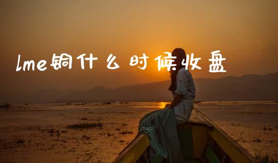 lme铜什么时候收盘_https://www.lansai.wang_期货行情_第1张