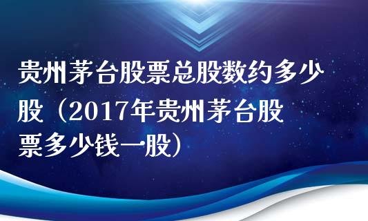 贵州茅台股票总股数约多少股（2017年贵州茅台股票多少钱一股）_https://www.lansai.wang_股票知识_第1张