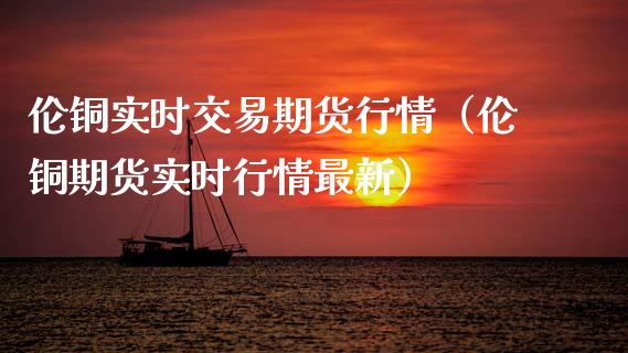 伦铜实时交易期货行情（伦铜期货实时行情最新）_https://www.lansai.wang_期货行情_第1张
