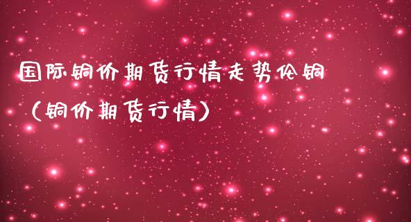 国际铜价期货行情走势伦铜（铜价期货行情）_https://www.lansai.wang_恒生指数_第1张