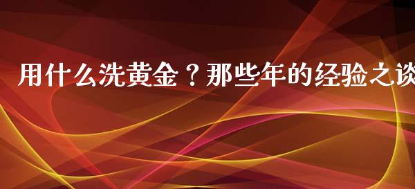 用什么洗黄金？那些年的经验之谈_https://www.lansai.wang_期货品种_第1张