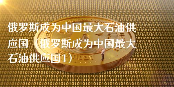 俄罗斯成为中国最大石油供应国（俄罗斯成为中国最大石油供应国1）_https://www.lansai.wang_理财百科_第1张