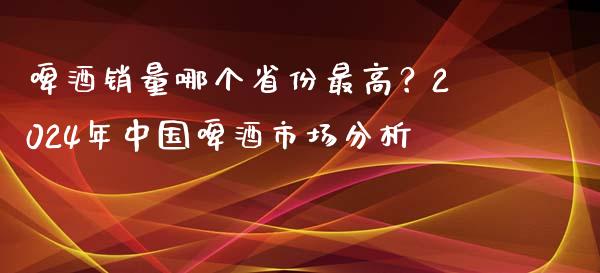 啤酒销量哪个省份最高？2024年中国啤酒市场分析_https://www.lansai.wang_期货品种_第1张