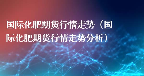 国际化肥期货行情走势（国际化肥期货行情走势分析）_https://www.lansai.wang_期货资讯_第1张