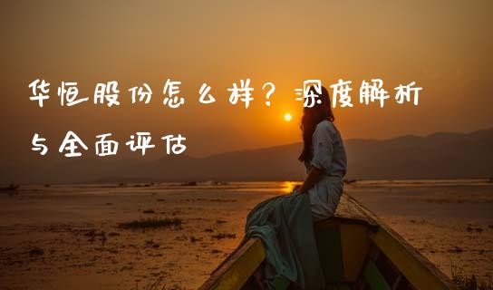 华恒股份怎么样？深度解析与全面评估_https://www.lansai.wang_期货资讯_第1张